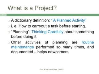 What is a Project?
 A dictionary definition: “ A Planned Activity”
 i. e. How to carryout a task before starting.
 “Planning”: Thinking Carefully about something
before doing it.
 Other activities of planning are routine
maintenance performed so many times, and
documented – helps newcomers.
7
 