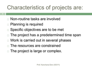 Characteristics of projects are:
 Non-routine tasks are involved
 Planning is required
 Specific objectives are to be met
 The project has a predetermined time span
 Work is carried out in several phases
 The resources are constrained
 The project is large or complex.
8
 
