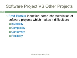 Software Project VS Other Projects
 Fred Brooks identified some characteristics of
software projects which makes it difficult are
 Invisibility
 Complexity
 Conformity
 Flexibility
9
 