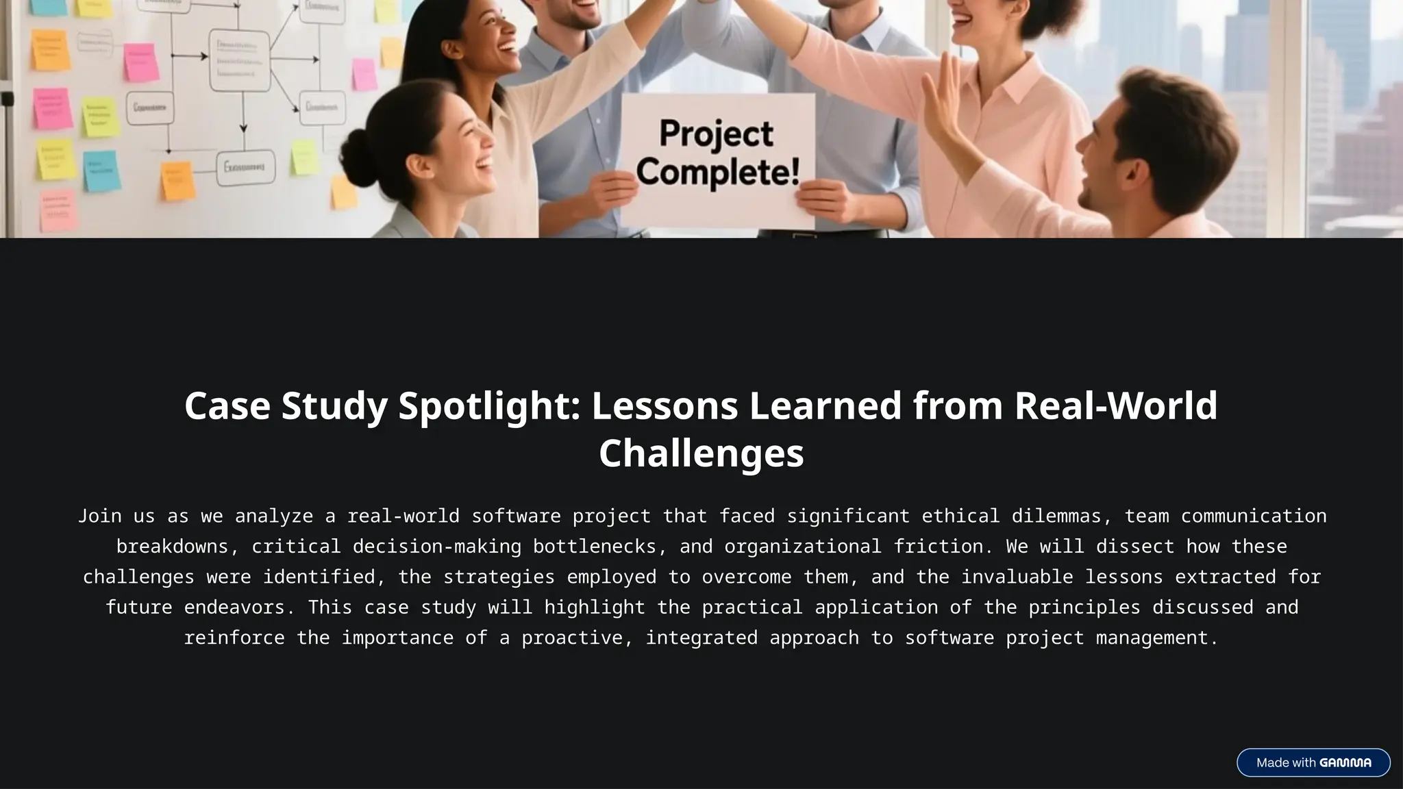 Case Study Spotlight: Lessons Learned from Real-World
Challenges
Join us as we analyze a real-world software project that faced significant ethical dilemmas, team communication
breakdowns, critical decision-making bottlenecks, and organizational friction. We will dissect how these
challenges were identified, the strategies employed to overcome them, and the invaluable lessons extracted for
future endeavors. This case study will highlight the practical application of the principles discussed and
reinforce the importance of a proactive, integrated approach to software project management.
 