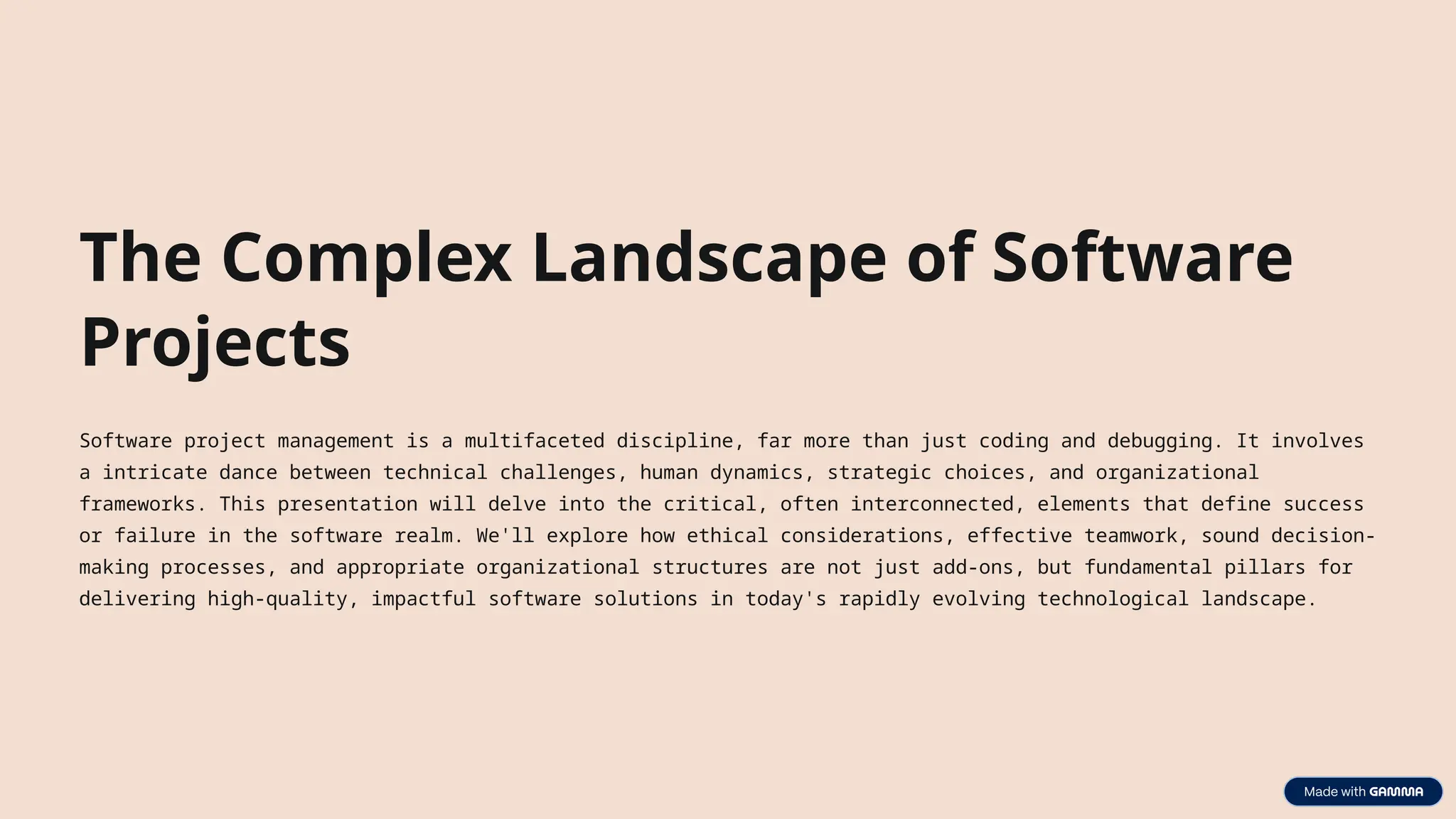 The Complex Landscape of Software
Projects
Software project management is a multifaceted discipline, far more than just coding and debugging. It involves
a intricate dance between technical challenges, human dynamics, strategic choices, and organizational
frameworks. This presentation will delve into the critical, often interconnected, elements that define success
or failure in the software realm. We'll explore how ethical considerations, effective teamwork, sound decision-
making processes, and appropriate organizational structures are not just add-ons, but fundamental pillars for
delivering high-quality, impactful software solutions in today's rapidly evolving technological landscape.
 