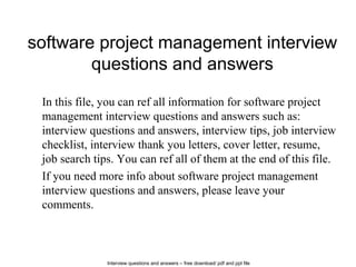 Interview questions and answers – free download/ pdf and ppt file
software project management interview
questions and answers
In this file, you can ref all information for software project
management interview questions and answers such as:
interview questions and answers, interview tips, job interview
checklist, interview thank you letters, cover letter, resume,
job search tips. You can ref all of them at the end of this file.
If you need more info about software project management
interview questions and answers, please leave your
comments.
 
