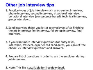 Interview questions and answers – free download/ pdf and ppt file
Other job interview tips
1. Practice types of job interview such as screening interview,
phone interview, second interview, situational interview,
behavioral interview (competency based), technical interview,
group interview…
2. Send interview thank you letter to employers after finishing
the job interview: first interview, follow-up interview, final
interview.
3. If you want more interview questions for entry-level,
internship, freshers, experienced candidates, you can ref free
ebook: 75 interview questions and answers.
4. Prepare list of questions in order to ask the employer during
job interview.
5. Note: This file is available for free download.
 