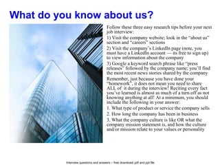 Interview questions and answers – free download/ pdf and ppt file
What do you know about us?
Follow these three easy research tips before your next
job interview:
1) Visit the company website; look in the “about us”
section and “careers” sections
2) Visit the company’s LinkedIn page (note, you
must have a LinkedIn account — its free to sign up)
to view information about the company
3) Google a keyword search phrase like “press
releases” followed by the company name; you’ll find
the most recent news stories shared by the company
Remember, just because you have done your
“homework”, it does not mean you need to share
ALL of it during the interview! Reciting every fact
you’ve learned is almost as much of a turn off as not
knowing anything at all! At a minimum, you should
include the following in your answer:
1. What type of product or service the company sells
2. How long the company has been in business
3. What the company culture is like OR what the
company mission statement is, and how the culture
and/or mission relate to your values or personality
 
