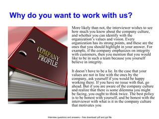 Interview questions and answers – free download/ pdf and ppt file
Why do you want to work with us?
More likely than not, the interviewer wishes to see
how much you know about the company culture,
and whether you can identify with the
organization’s values and vision. Every
organization has its strong points, and these are the
ones that you should highlight in your answer. For
example, if the company emphasizes on integrity
with customers, then you mention that you would
like to be in such a team because you yourself
believe in integrity.
It doesn’t have to be a lie. In the case that your
values are not in line with the ones by the
company, ask yourself if you would be happy
working there. If you have no issue with that, go
ahead. But if you are aware of the company culture
and realize that there is some dilemma you might
be facing, you ought to think twice. The best policy
is to be honest with yourself, and be honest with the
interviewer with what is it in the company culture
that motivates you.
 