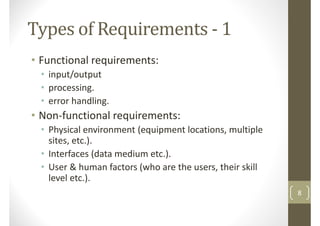 Types of Requirements - 1
• Functional requirements:
• input/output• input/output
• processing.
• error handling.
• Non-functional requirements:
• Physical environment (equipment locations, multiple
sites, etc.).
• Interfaces (data medium etc.).• Interfaces (data medium etc.).
• User & human factors (who are the users, their skill
level etc.).
8
 