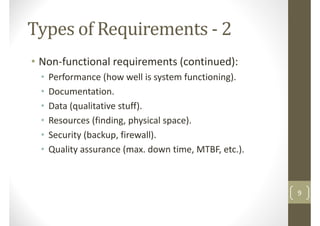 Types of Requirements - 2
• Non-functional requirements (continued):
• Performance (how well is system functioning).• Performance (how well is system functioning).
• Documentation.
• Data (qualitative stuff).
• Resources (finding, physical space).
• Security (backup, firewall).
• Quality assurance (max. down time, MTBF, etc.).• Quality assurance (max. down time, MTBF, etc.).
9
 