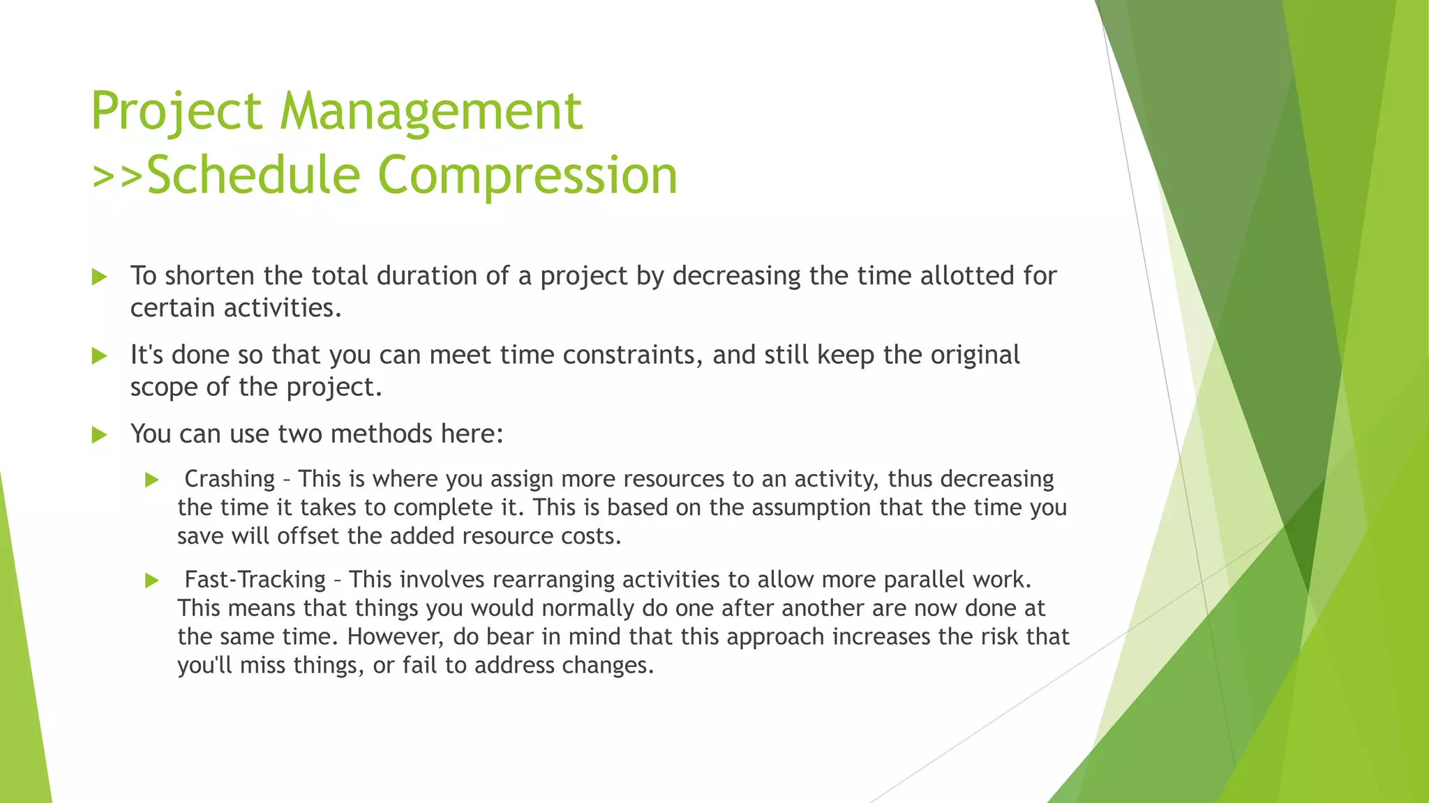Project Management
>>Schedule Compression
 To shorten the total duration of a project by decreasing the time allotted for
certain activities.
 It's done so that you can meet time constraints, and still keep the original
scope of the project.
 You can use two methods here:
 Crashing – This is where you assign more resources to an activity, thus decreasing
the time it takes to complete it. This is based on the assumption that the time you
save will offset the added resource costs.
 Fast-Tracking – This involves rearranging activities to allow more parallel work.
This means that things you would normally do one after another are now done at
the same time. However, do bear in mind that this approach increases the risk that
you'll miss things, or fail to address changes.
 