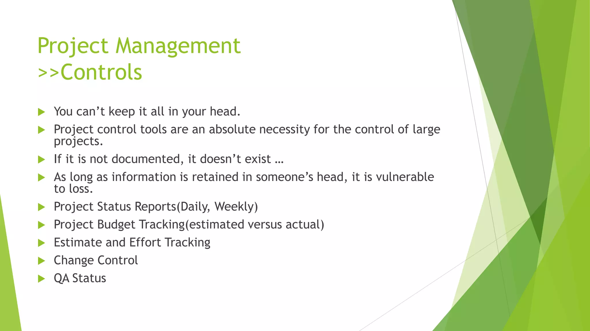 Project Management
>>Controls
 You can’t keep it all in your head.
 Project control tools are an absolute necessity for the control of large
projects.
 If it is not documented, it doesn’t exist …
 As long as information is retained in someone’s head, it is vulnerable
to loss.
 Project Status Reports(Daily, Weekly)
 Project Budget Tracking(estimated versus actual)
 Estimate and Effort Tracking
 Change Control
 QA Status
 