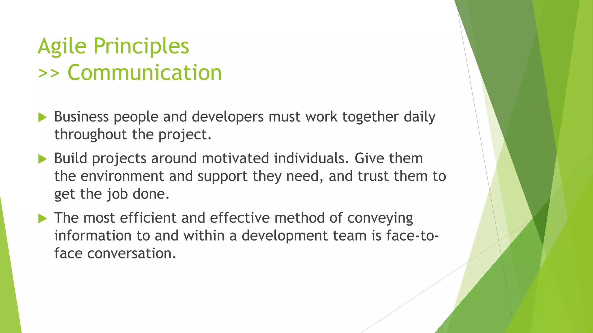Agile Principles
>> Communication
 Business people and developers must work together daily
throughout the project.
 Build projects around motivated individuals. Give them
the environment and support they need, and trust them to
get the job done.
 The most efficient and effective method of conveying
information to and within a development team is face-to-
face conversation.
 