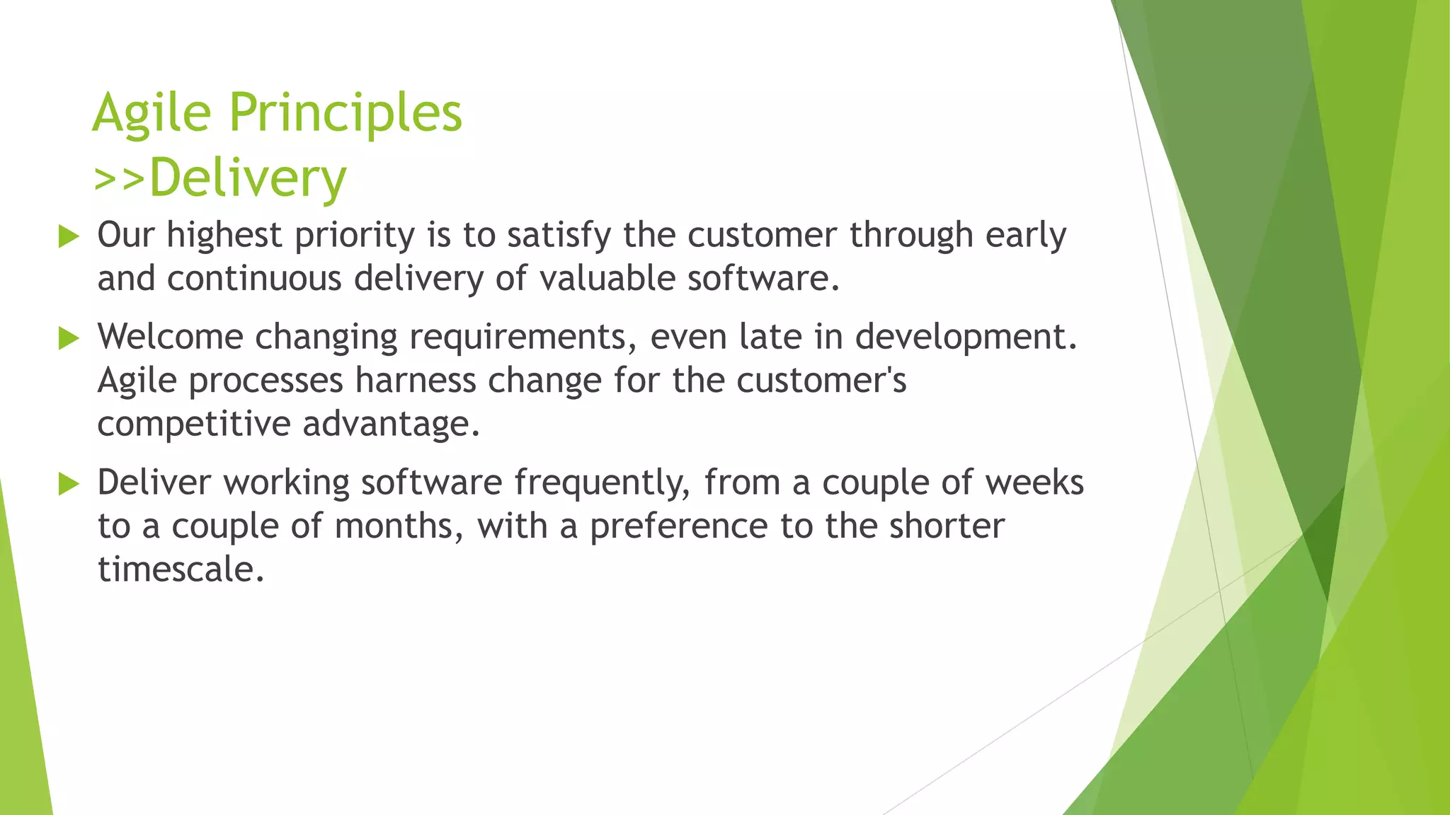 Agile Principles
>>Delivery
 Our highest priority is to satisfy the customer through early
and continuous delivery of valuable software.
 Welcome changing requirements, even late in development.
Agile processes harness change for the customer's
competitive advantage.
 Deliver working software frequently, from a couple of weeks
to a couple of months, with a preference to the shorter
timescale.
 