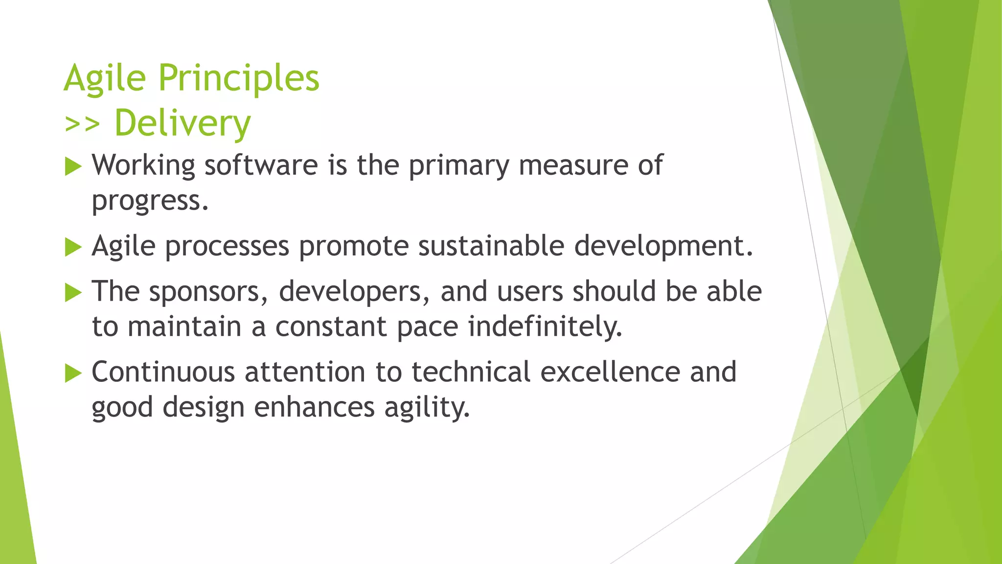 Agile Principles
>> Delivery
 Working software is the primary measure of
progress.
 Agile processes promote sustainable development.
 The sponsors, developers, and users should be able
to maintain a constant pace indefinitely.
 Continuous attention to technical excellence and
good design enhances agility.
 