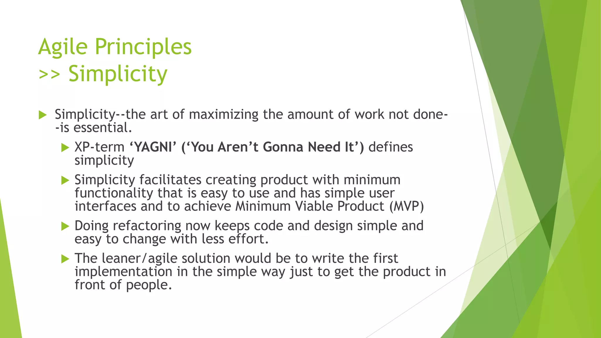 Agile Principles
>> Simplicity
 Simplicity--the art of maximizing the amount of work not done-
-is essential.
 XP-term ‘YAGNI’ (‘You Aren’t Gonna Need It’) defines
simplicity
 Simplicity facilitates creating product with minimum
functionality that is easy to use and has simple user
interfaces and to achieve Minimum Viable Product (MVP)
 Doing refactoring now keeps code and design simple and
easy to change with less effort.
 The leaner/agile solution would be to write the first
implementation in the simple way just to get the product in
front of people.
 