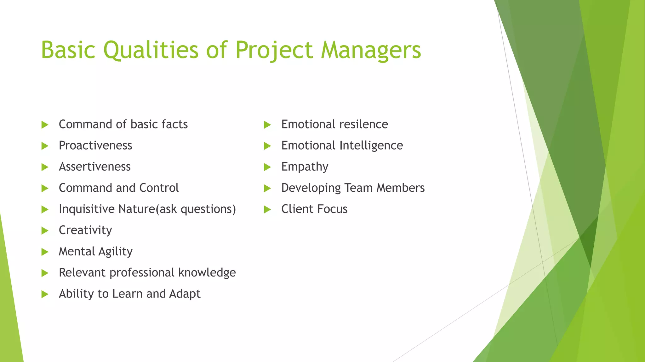Basic Qualities of Project Managers
 Command of basic facts
 Proactiveness
 Assertiveness
 Command and Control
 Inquisitive Nature(ask questions)
 Creativity
 Mental Agility
 Relevant professional knowledge
 Ability to Learn and Adapt
 Emotional resilence
 Emotional Intelligence
 Empathy
 Developing Team Members
 Client Focus
 