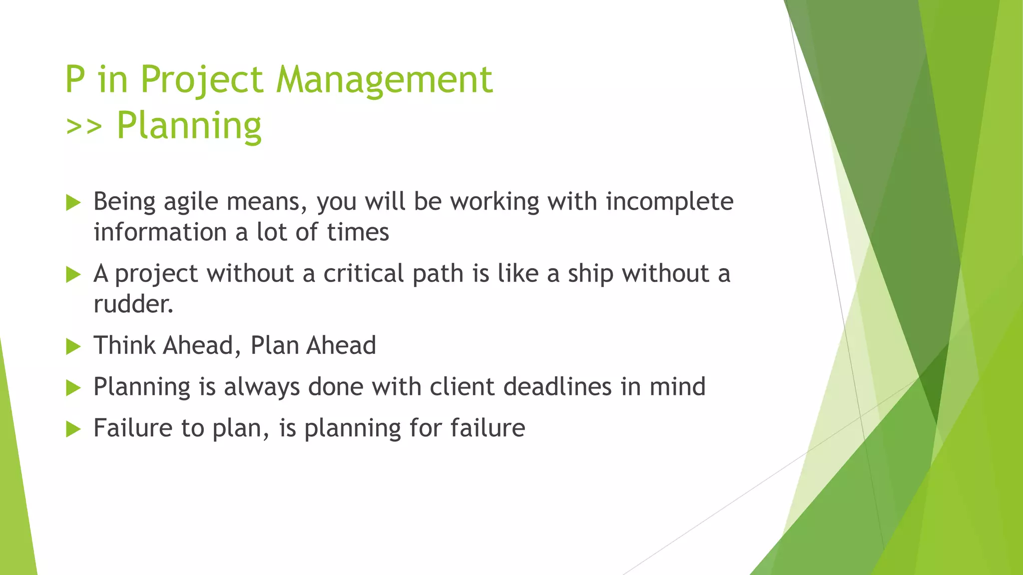 P in Project Management
>> Planning
 Being agile means, you will be working with incomplete
information a lot of times
 A project without a critical path is like a ship without a
rudder.
 Think Ahead, Plan Ahead
 Planning is always done with client deadlines in mind
 Failure to plan, is planning for failure
 