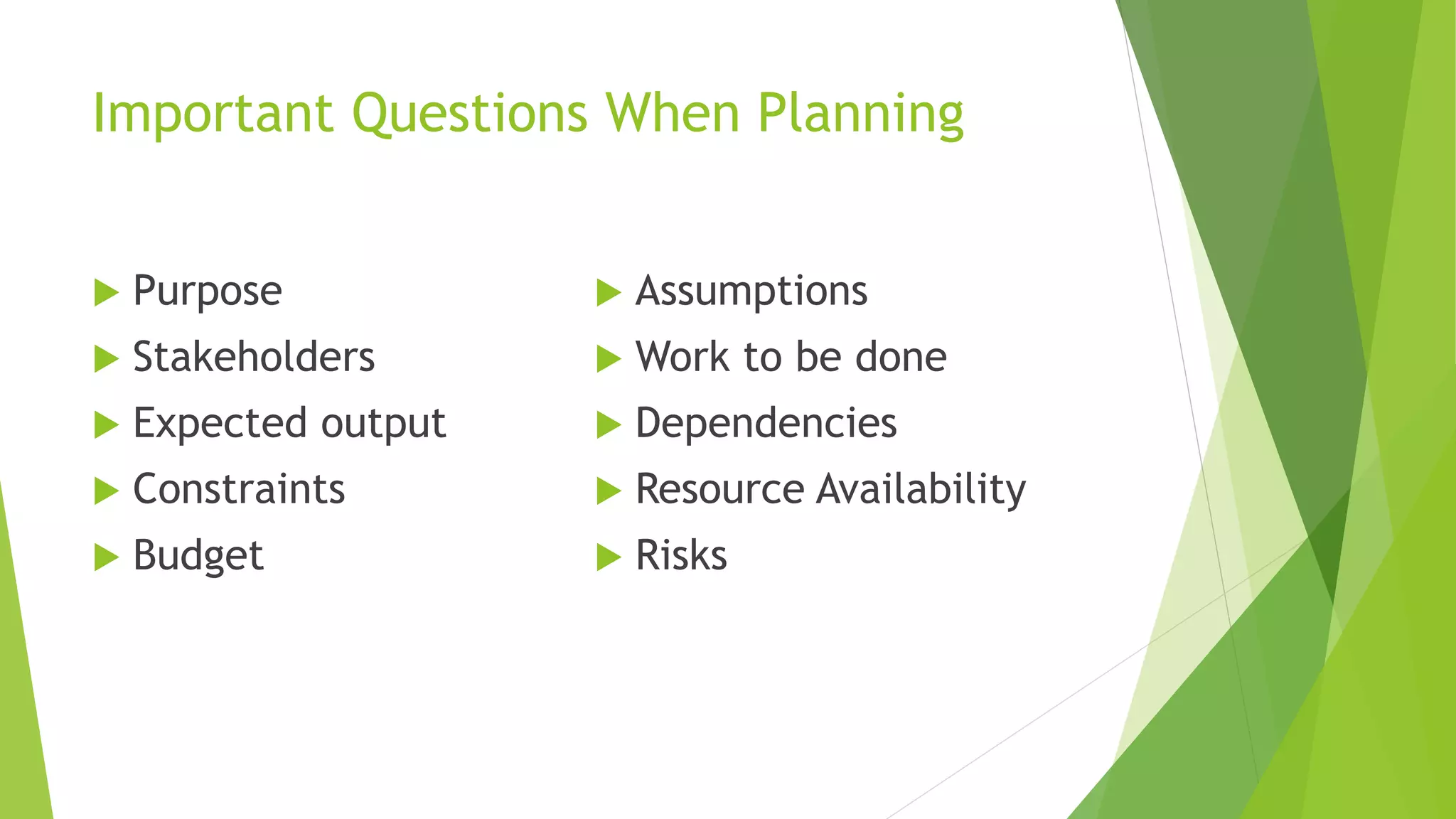 Important Questions When Planning
 Purpose
 Stakeholders
 Expected output
 Constraints
 Budget
 Assumptions
 Work to be done
 Dependencies
 Resource Availability
 Risks
 