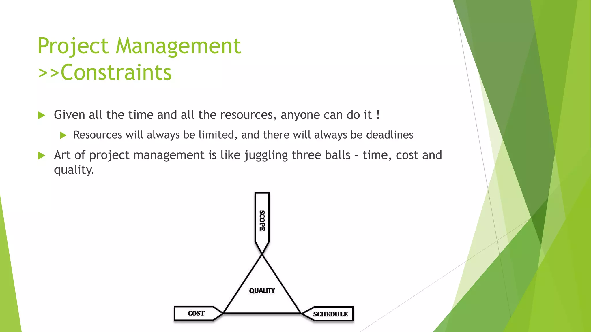 Project Management
>>Constraints
 Given all the time and all the resources, anyone can do it !
 Resources will always be limited, and there will always be deadlines
 Art of project management is like juggling three balls – time, cost and
quality.
 