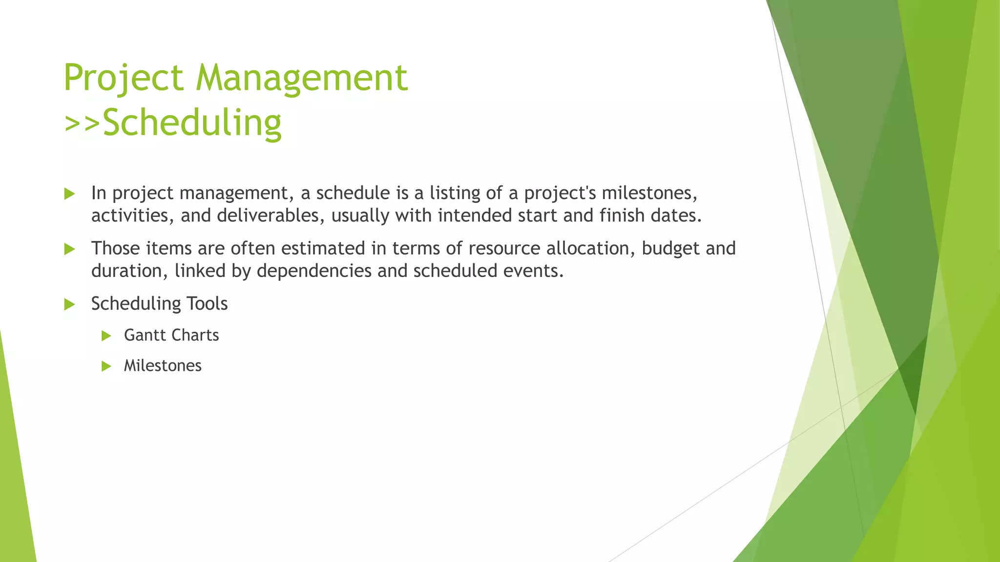 Project Management
>>Scheduling
 In project management, a schedule is a listing of a project's milestones,
activities, and deliverables, usually with intended start and finish dates.
 Those items are often estimated in terms of resource allocation, budget and
duration, linked by dependencies and scheduled events.
 Scheduling Tools
 Gantt Charts
 Milestones
 