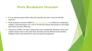 Work Breakdown Structure
 It is an important project deliverable that classifies the team's work into flexible
segments.
 Work breakdown structure (WBS) in project management is a method for completing a
complex, multi-step project. It's a way to divide and conquer large projects to get things
done faster and more efficiently.
 The goal of a WBS is to make a large project more manageable. Breaking it down into
smaller chunks means work can be done simultaneously by different team members,
leading to better team productivity and easier project management.
 