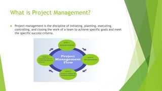 What is Project Management?
 Project management is the discipline of initiating, planning, executing,
controlling, and closing the work of a team to achieve specific goals and meet
the specific success criteria.
 