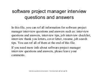 Interview questions and answers – free download/ pdf and ppt file
software project manager interview
questions and answers
In this file, you can ref all information for software project
manager interview questions and answers such as: interview
questions and answers, interview tips, job interview checklist,
interview thank you letters, cover letter, resume, job search
tips. You can ref all of them at the end of this file.
If you need more info about software project manager
interview questions and answers, please leave your
comments.
 