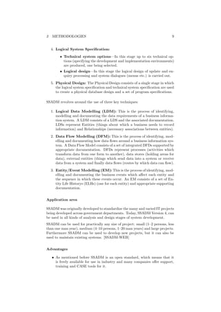 3 METHODOLOGIES 9
4. Logical System Speciﬁcation:
• Technical system options—In this stage up to six technical op-
tions (specifying the development and implementation environments)
are produced, one being selected.
• Logical design—In this stage the logical design of update and en-
quiry processing and system dialogues (menus etc.) is carried out.
5. Physical Design: The Physical Design consists of a single stage in which
the logical system speciﬁcation and technical system speciﬁcation are used
to create a physical database design and a set of program speciﬁcations.
SSADM revolves around the use of three key techniques:
1. Logical Data Modelling (LDM): This is the process of identifying,
modelling and documenting the data requirements of a business informa-
tion system. A LDM consists of a LDS and the associated documentation.
LDSs represent Entities (things about which a business needs to record
information) and Relationships (necessary associations between entities).
2. Data Flow Modelling (DFM): This is the process of identifying, mod-
elling and documenting how data ﬂows around a business information sys-
tem. A Data Flow Model consists of a set of integrated DFDs supported by
appropriate documentation. DFDs represent processes (activities which
transform data from one form to another), data stores (holding areas for
data), external entities (things which send data into a system or receive
data from a system and ﬁnally data ﬂows (routes by which data can ﬂow).
3. Entity/Event Modelling (EM): This is the process of identifying, mod-
elling and documenting the business events which aﬀect each entity and
the sequence in which these events occur. An EM consists of a set of En-
tity Life Historys (ELHs) (one for each entity) and appropriate supporting
documentation.
Application area
SSADM was originally developed to standardize the many and varied IT projects
being developed across government departments. Today, SSADM Version 4, can
be used in all kinds of analysis and design stages of system development.
SSADM can be used for practically any size of project: small (1–2 persons, less
than one man year), medium (4–10 persons, 1–20 man years) and large projects.
Furthermore SSADM can be used to develop new projects, but it can also be
used to maintain existing systems. [SSADM-WEB]
Advantages
• As mentioned before SSADM is an open standard, which means that it
is freely available for use in industry and many companies oﬀer support,
training and CASE tools for it.
 