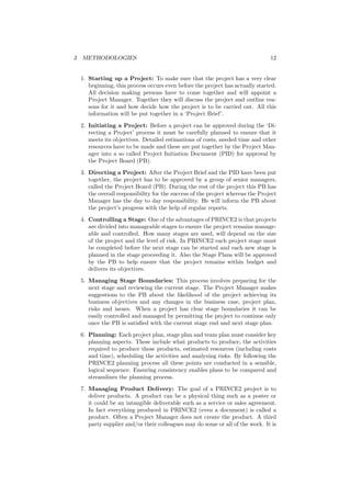 3 METHODOLOGIES 12
1. Starting up a Project: To make sure that the project has a very clear
beginning, this process occurs even before the project has actually started.
All decision making persons have to come together and will appoint a
Project Manager. Together they will discuss the project and outline rea-
sons for it and how decide how the project is to be carried out. All this
information will be put together in a ‘Project Brief’.
2. Initiating a Project: Before a project can be approved during the ‘Di-
recting a Project’ process it must be carefully planned to ensure that it
meets its objectives. Detailed estimations of costs, needed time and other
resources have to be made and these are put together by the Project Man-
ager into a so called Project Initiation Document (PID) for approval by
the Project Board (PB).
3. Directing a Project: After the Project Brief and the PID have been put
together, the project has to be approved by a group of senior managers,
called the Project Board (PB). During the rest of the project this PB has
the overall responsibility for the success of the project whereas the Project
Manager has the day to day responsibility. He will inform the PB about
the project’s progress with the help of regular reports.
4. Controlling a Stage: One of the advantages of PRINCE2 is that projects
are divided into manageable stages to ensure the project remains manage-
able and controlled. How many stages are used, will depend on the size
of the project and the level of risk. In PRINCE2 each project stage must
be completed before the next stage can be started and each new stage is
planned in the stage proceeding it. Also the Stage Plans will be approved
by the PB to help ensure that the project remains within budget and
delivers its objectives.
5. Managing Stage Boundaries: This process involves preparing for the
next stage and reviewing the current stage. The Project Manager makes
suggestions to the PB about the likelihood of the project achieving its
business objectives and any changes in the business case, project plan,
risks and issues. When a project has clear stage boundaries it can be
easily controlled and managed by permitting the project to continue only
once the PB is satisﬁed with the current stage end and next stage plan.
6. Planning: Each project plan, stage plan and team plan must consider key
planning aspects. These include what products to produce, the activities
required to produce these products, estimated resources (including costs
and time), scheduling the activities and analyzing risks. By following the
PRINCE2 planning process all these points are conducted in a sensible,
logical sequence. Ensuring consistency enables plans to be compared and
streamlines the planning process.
7. Managing Product Delivery: The goal of a PRINCE2 project is to
deliver products. A product can be a physical thing such as a poster or
it could be an intangible deliverable such as a service or sales agreement.
In fact everything produced in PRINCE2 (even a document) is called a
product. Often a Project Manager does not create the product. A third
party supplier and/or their colleagues may do some or all of the work. It is
 