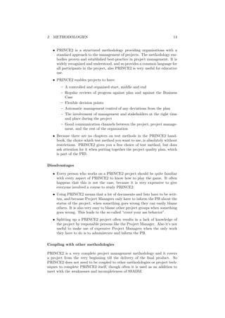 3 METHODOLOGIES 14
• PRINCE2 is a structured methodology providing organizations with a
standard approach to the management of projects. The methodology em-
bodies proven and established best-practice in project management. It is
widely recognized and understood, and so provides a common language for
all participants in the project, also PRINCE2 is very useful for educative
use.
• PRINCE2 enables projects to have:
– A controlled and organized start, middle and end
– Regular reviews of progress against plan and against the Business
Case
– Flexible decision points
– Automatic management control of any deviations from the plan
– The involvement of management and stakeholders at the right time
and place during the project
– Good communication channels between the project, project manage-
ment, and the rest of the organization
• Because there are no chapters on test methods in the PRINCE2 hand-
book, the choice which test method you want to use, is absolutely without
restrictions. PRINCE2 gives you a free choice of test method, but does
ask attention for it when putting together the project quality plan, which
is part of the PID.
Disadvantages
• Every person who works on a PRINCE2 project should be quite familiar
with every aspect of PRINCE2 to know how to play the game. It often
happens that this is not the case, because it is very expensive to give
everyone involved a course to study PRINCE2.
• Using PRINCE2 means that a lot of documents and lists have to be writ-
ten, and because Project Managers only have to inform the PB about the
status of the project, when something goes wrong they can easily blame
others. It is also very easy to blame other project groups when something
goes wrong. This leads to the so called “cover your ass behavior”.
• Splitting up a PRINCE2 project often results in a lack of knowledge of
the project by responsible persons like the Project Manager. Also it’s not
useful to make use of expensive Project Managers when the only work
they have to do is to administrate and inform the PB.
Coupling with other methodologies
PRINCE2 is a very complete project management methodology and it covers
a project from the very beginning till the delivery of the ﬁnal product. So
PRINCE2 does not need to be coupled to other methodologies or project tech-
niques to complete PRINCE2 itself, though often it is used as an addition to
meet with the weaknesses and incompleteness of SSADM.
 