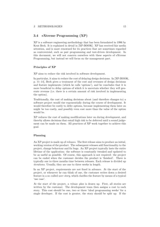 3 METHODOLOGIES 15
3.4 eXtreme Programming (XP)
XP is a software engineering methodology that has been formulated in 1996 by
Kent Beck. It is explained in detail in [XP-BOOK]. XP has received fair media
attention, and is most renowned for its practices that are sometimes regarded
as controversial, such as pair programming and test-driven development. In
this document, we will not concern ourselves with these aspects of eXtreme
Programming, but instead we will focus on the management part.
Principles of XP
XP aims to reduce the risk involved in software development.
In particular, it aims to reduce the cost of delaying design decisions. In [XP-BOOK,
p. 11–14], Beck gives a treatment of the cost and revenues of design decisions
and feature implements (which he calls ‘options’), and he concludes that it is
more beneﬁcial to delay options of which it is uncertain whether they will gen-
erate revenue (i.e. there is a certain amount of risk involved in implementing
the option).
Traditionally, the cost of making decisions about (and therefore changes to) a
software project would rise exponentially during the course of development. It
would therefore be costly to defer options, because implementing them later on
might be too costly, and possibly even cost more than the value of the option
would be.
XP reduces the cost of making modiﬁcations later on during development, and
thereby allows decisions that entail high risk to be deferred until a sound judge-
ment can be made on them. All practices of XP work together to achieve this
goal.
Planning
An XP project is made up of releases. The ﬁrst release aims to produce an initial,
working version of the product. The subsequent releases add functionality to the
project, change behaviour and ﬁx bugs. An XP project typically lasts the entire
lifetime of the application: the software is constantly tweaked and updated to
be as useful as possible. Of course, this approach is not required: the project
can be ended when the customer decides the product is ‘ﬁnished’. There is
typically one to three months time between releases. Each release is divided up
iterations. Usually, they are one to three weeks in length.
In an XP project, requirements are not ﬁxed in advance. At the start of the
project, or whenever he can think of one, the customer writes down a desired
feature in a so–called user story, which clariﬁes the feature by means of a typical
‘use case’.
At the start of the project, a release plan is drawn up. First, all stories are
written by the customer. The development team then assigns a cost to each
story. This cost should be one, two or three ‘ideal programming weeks’ for a
single developer. If the cost is greater, the story should be split up. If the
 