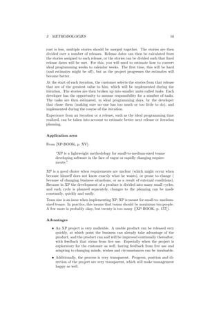 3 METHODOLOGIES 16
cost is less, multiple stories should be merged together. The stories are then
divided over a number of releases. Release dates can then be calculated from
the stories assigned to each release, or the stories can be divided such that ﬁxed
release dates will be met. For this, you will need to estimate how to convert
ideal programming weeks to calendar weeks. The ﬁrst time, this will be hard
(and estimates might be oﬀ), but as the project progresses the estimates will
become better.
At the start of each iteration, the customer selects the stories from that release
that are of the greatest value to him, which will be implemented during the
iteration. The stories are then broken up into smaller units called tasks. Each
developer has the opportunity to assume responsibility for a number of tasks.
The tasks are then estimated, in ideal programming days, by the developer
that chose them (making sure no–one has too much or too little to do), and
implemented during the course of the iteration.
Experience from an iteration or a release, such as the ideal programming time
realized, can be taken into account to estimate better next release or iteration
planning.
Application area
From [XP-BOOK, p. XV]:
“XP is a lightweight methodology for small-to-medium-sized teams
developing software in the face of vague or rapidly changing require-
ments.”
XP is a good choice when requirements are unclear (which might occur when
because himself does not know exactly what he wants), or prone to change (
because of changing business situations, or as a result of external conditions).
Because in XP the development of a product is divided into many small cycles,
and each cycle is planned separately, changes to the planning can be made
constantly, quickly and easily.
Team size is an issue when implementing XP. XP is meant for small-to- medium-
sized teams. In practice, this means that teams should be maximum ten people.
A few more is probably okay, but twenty is too many ([XP-BOOK, p. 157]).
Advantages
• An XP project is very malleable. A usable product can be released very
quickly, at which point the business can already take advantage of the
product, and the product can and will be improved continually thereafter,
with feedback that stems from live use. Especially when the project is
exploratory for the customer as well, having feedback from live use and
adapting to changing minds, wishes and circumstances can be invaluable.
• Additionally, the process is very transparent. Progress, position and di-
rection of the project are very transparent, which will make management
happy as well.
 