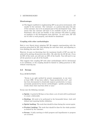 3 METHODOLOGIES 17
Disadvantages
• The biggest roadblock to implementing XP in any given environment, will
usually be the customer. The ‘customer’, or a person that plays the role
of the customer, has to be an integral part of the development team. This
means that the customer will have to be available on-site at all times.
Sometimes, this is just not feasible, or the customer will refuse to assign
an employee to the development team full-time. In such cases, XP will
not be able to work properly, and should be abandoned.
Coupling with other methodologies
Beck is very liberal about adapting XP. He suggests experimenting with the
practices prescribed by XP, then keeping the ones that work, and adjusting or
even ditching the ones that don’t.
However, he goes on theorizing that the maximum beneﬁt of XP can only be
achieved by putting all practices into eﬀect. He calls this the 20–80 rule: if you
do 80% of the work, you will only see 20% of the beneﬁt. You will need to use
all the practices to get all of the beneﬁt.
This suggests that coupling XP with other methodologies will be detrimental
to its usefulness, or the coupling should be limited to adding practices to XP,
without removing any.
3.5 Scrum
From [SCRUM-WKP]:
“Scrum is an agile method for project management, in use since
at least 1990. It has been called a “hyper-productivity tool”, and
has been documented to drastically improve productivity in teams
previously paralyzed by heavier methodologies—quickly producing
results where there had been little or none.”
Scrum uses the following concepts:
• Sprint: A period of 30 days or less where a set of work will be performed
to create a deliverable
• Backlog: All work to be performed in the foreseeable future, both well
deﬁned and requiring further deﬁnition.
• Sprint backlog: The work that should be done during the current sprint.
• Product backlog: The work that should be done for the whole product
as desired by the customer.
• Scrum: A daily meeting at which progress and impediments to progress
are reviewed.
 