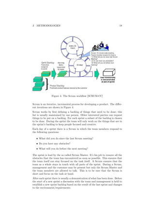 3 METHODOLOGIES 18
Figure 4: The Scrum workﬂow [SCRUM-CC]
Scrum is an iterative, incremental process for developing a product. The diﬀer-
ent iterations are shown in Figure 4.
Scrum works by ﬁrst deﬁning a backlog of things that need to be done; this
list is usually maintained by one person. Other interested parties can request
things to be put on a backlog. For each sprint a subset of the backlog is chosen
to be done. During the sprint the team will only work on the things that are in
the sprint’s backlog to keep people focused and creative.
Each day of a sprint there is a Scrum in which the team members respond to
the following questions:
• What did you do since the last Scrum meeting?
• Do you have any obstacles?
• What will you do before the next meeting?
The sprint is lead by the so called Scrum Master. It’s his job to remove all the
obstacles that the team has encountered as soon as possible. This ensures that
the team itself can stay focused on the task itself. A Scrum ensures that the
team as a whole stays in touch with all parts of the sprint. During a Scrum,
management and the customer may be present but only the Scrum Master and
the team members are allowed to talk. This is to be sure that the Scrum is
short and focus on the task at hand.
After each sprint there is usually a demonstration of what has been done. Before
the start of a new sprint a discussion with the team and management is held to
establish a new sprint backlog based on the result of the last sprint and changes
to the environment/requirements.
 