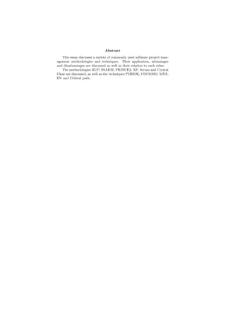Abstract
This essay discusses a variety of commonly used software project man-
agement methodologies and techniques. Their application, advantages
and disadvantages are discussed as well as their relation to each other.
The methodologies RUP, SSADM, PRINCE2, XP, Scrum and Crystal
Clear are discussed, as well as the techniques PMBOK, COCOMO, MTA,
EV and Critical path.
 