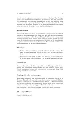 3 METHODOLOGIES 19
Scrum’s main focus points are on team empowerment and adaptability. During a
sprint a team itself is responsible for doing the given work. The only interaction
with management is to tell them what’s getting in their way and what needs
to be removed to improve productivity. Because after each sprint, the next
increment can be changed according to the accomplishments and the changes
in the environment, the project is very ﬂexible and adaptable.
Application area
Theoratically Scrum can always be applied when a group of people should work
together to archive a common goal. It has even been used as a project manage-
ment approach, in a so called “Scrum of Scrums”. Of course to work properly
the teams should be small, but this can be solved by dividing projects into sub-
teams. In the ideal situation all team members should be at the same location
for optimal communications among the members. But when this is not the case
the Scrum meetings an be held as a teleconference.
Advantages
• During a Scrum sprint there are no disturbances from the outside; this
keeps the team focused and creative. Which is very good for the produc-
tivity.
• At the end of each sprint, what has been done and what should be done
in the next sprint can be evaluated. This keeps the process very ﬂexible.
Disadvantages
Because a Scrum team should be responsible for itself during a sprint, it’s im-
portant that management doesn’t interfere with how the work is being done.
For this management needs to fully trust the team to do the right thing, which
could potentially be problematic.
Coupling with other methodologies
Scrum itself doesn’t tell how a product should be engineered; this is up to
the team. This allows Scrum to be coupled with various other methodologies.
Adapting a technique as eXtreme Programming (Section 3.4) for the engineering
part has been reported to be very successful. Because of this Scrum is sometimes
referred to as being a “candy wrapper and not the candy bar”.
Also combining Scrum with Crystal Clear (Section 3.6) can be interesting.
3.6 Crystal Clear
From [CC-BOOK, p. 307]:
 