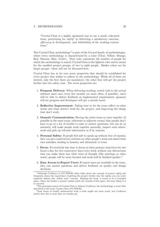 3 METHODOLOGIES 20
“Crystal Clear is a highly optimized way to use a small, colocated
team, prioritizing for safety1
in delivering a satisfactory outcome,
eﬃciency in development, and habitability of the working conven-
tions.”
The Crystal Clear methodology2
is part of the Crystal family of methodologies,
where every methodology is characterized by a color (Clear, Yellow, Orange,
Red, Maroon, Blue, Violet). That color represents the number of people for
which the methodology is suited; Crystal Clear is the lightest color and is meant
for the smallest project groups, of two to eight people. Darker colors are for
larger groups—these will not be discussed here.
Crystal Clear has at its core seven properties that should be established for
every project that wishes to adhere to the methodology. While all of these are
desired, only the ﬁrst three are mandatory; the other four will get the project
further into the safety zone. The seven properties are:
1. Frequent Delivery: When delivering working, tested code to the actual
software users once every few months (or more often, if possible), users
will be able to deliver feedback on implemented requirements, sponsors
will see progress and developers will get a morale boost.
2. Reﬂective Improvement: Taking time to let the team reﬂect on what
works and what doesn’t work for the project, and improving the things
that don’t work.
3. Osmotic Communication: Having the entire team so close together (if
possible in the same room, otherwise in adjacent rooms) that people don’t
have to go to a lot of trouble to raise or answer questions, but can do so
instantly, will make people work together naturally, inspect each others’
work and pick up relevant information as if by osmosis.
4. Personal Safety: If people feel safe to speak up without fear of reprisal,
they can give constructive criticism on other people’s work and admit their
own mistakes, leading to honesty and ultimately to trust.
5. Focus: If everybody has time to focus on their primary objectives for two
hours a day, for two consecutive days every week, without any distractions
that can make them lose their train of thought (like meetings or other
work), people will be more focused and work will be ﬁnished quicker.3
6. Easy Access to Expert Users: If expert users are available to the team,
they can answer questions and deliver feedback on quality and design
decisions.
1Although Cockburn in [CC-BOOK] often talks about the concept of project safety and
frequently states the importance of getting the project further into the safety zone, he never
explicitly deﬁnes this “safety zone” concept. Reading the book, it seems to be a bounded
space, where the further a project resides inside the bounds of this space, the more likely it is
to succeed.
2The principal creator of Crystal Clear is Alistair Cockburn; the methodology is most fully
described in his book Crystal Clear [CC-BOOK].
3Four hours of totally undistracted work a week might not seem much, but Cockburn
insists that this is more than we usually get.
 