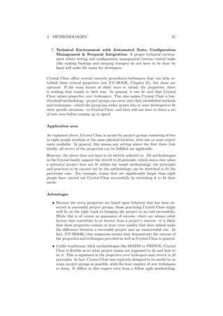 3 METHODOLOGIES 21
7. Technical Environment with Automated Tests, Conﬁguration
Management & Frequent Integration: A proper technical environ-
ment where testing and conﬁguration management/version control tasks
(like making backups and merging changes) do not have to be done by
hand will make life easier for developers.
Crystal Clear oﬀers several concrete procedures/techniques that can help es-
tablish these critical properties (see [CC-BOOK, Chapter 3]), but these are
optional: If the team knows of other ways to satisfy the properties, there
is nothing that stands in their way. In general, it can be said that Crystal
Clear values properties over techniques. This also makes Crystal Clear a low-
threshold methodology: project groups can carry over their established methods
and techniques—which the group has either grown into or were developed to ﬁt
their speciﬁc situation—to Crystal Clear, and thus will not have to learn a set
of new ones before coming up to speed.
Application area
As explained above, Crystal Clear is meant for project groups consisting of two
to eight people working at the same physical location, with one or more expert
users available. In general, this means any setting where the ﬁrst three (but
ideally, all seven) of the properties can be fulﬁlled are applicable.
However, the above does not have to be strictly adhered to. All methodologies
in the Crystal family support the stretch to ﬁt principle, which states that when
a potential project does not ﬁt within the target methodology, the principles
and practices to be carried out by the methodology can be stretched to ﬁt the
particular case. For example, teams that are signiﬁcantly larger than eight
people have carried out Crystal Clear successfully by stretching it to ﬁt their
needs.
Advantages
• Because the seven properties are based upon behavior that has been ob-
served in successful project groups, those practising Crystal Clear might
well be on the right track to bringing the project to an end successfully.
While this is of course no guarantee of success—there are always other
factors that contribute to or detract from a project’s success—it is likely
that these properties contain at least some quality that does indeed make
the diﬀerence between a successful project and an unsuccessful one. In
fact, [CC-BOOK] cites numerous stories that demonstrate the success of
the properties and techniques provided as well as Crystal Clear in general.
• Unlike traditional, thick methodologies like SSADM or PRINCE, Crystal
Clear is ﬂexible as to what project teams are supposed to do and how to
do it. This is expressed in the properties over techniques and stretch to ﬁt
principles. In fact, Crystal Clear was explicitly designed to be usable by as
many project groups as possible, with the least number of new techniques
to learn. It diﬀers in this respect even from a fellow agile methodology
 