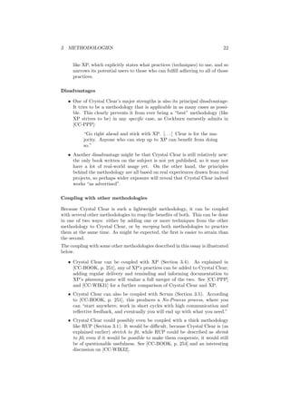 3 METHODOLOGIES 22
like XP, which explicitly states what practices (techniques) to use, and so
narrows its potential users to those who can fulﬁll adhering to all of those
practices.
Disadvantages
• One of Crystal Clear’s major strengths is also its principal disadvantage:
It tries to be a methodology that is applicable in as many cases as possi-
ble. This clearly prevents it from ever being a “best” methodology (like
XP strives to be) in any speciﬁc case, as Cockburn earnestly admits in
[CC-PPP]:
“Go right ahead and stick with XP. [. . . ] Clear is for the ma-
jority. Anyone who can step up to XP can beneﬁt from doing
so.”
• Another disadvantage might be that Crystal Clear is still relatively new:
the only book written on the subject is not yet published, so it may not
have a lot of real-world usage yet. On the other hand, the principles
behind the methodology are all based on real experiences drawn from real
projects, so perhaps wider exposure will reveal that Crystal Clear indeed
works “as advertised”.
Coupling with other methodologies
Because Crystal Clear is such a lightweight methodology, it can be coupled
with several other methodologies to reap the beneﬁts of both. This can be done
in one of two ways: either by adding one or more techniques from the other
methodology to Crystal Clear, or by merging both methodologies to practice
them at the same time. As might be expected, the ﬁrst is easier to attain than
the second.
The coupling with some other methodologies described in this essay is illustrated
below.
• Crystal Clear can be coupled with XP (Section 3.4). As explained in
[CC-BOOK, p. 251], any of XP’s practices can be added to Crystal Clear;
adding regular delivery and reminding and informing documentation to
XP’s planning game will realize a full merger of the two. See [CC-PPP]
and [CC-WIKI1] for a further comparison of Crystal Clear and XP.
• Crystal Clear can also be coupled with Scrum (Section 3.5). According
to [CC-BOOK, p. 251], this produces a No-Process process, where you
can “start anywhere, work in short cycles with high communication and
reﬂective feedback, and eventually you will end up with what you need.”
• Crystal Clear could possibly even be coupled with a thick methodology
like RUP (Section 3.1). It would be diﬃcult, because Crystal Clear is (as
explained earlier) stretch to ﬁt, while RUP could be described as shrink
to ﬁt; even if it would be possible to make them cooperate, it would still
be of questionable usefulness. See [CC-BOOK, p. 254] and an interesting
discussion on [CC-WIKI2].
 