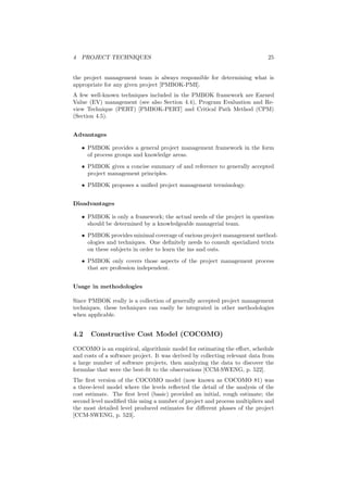 4 PROJECT TECHNIQUES 25
the project management team is always responsible for determining what is
appropriate for any given project [PMBOK-PMI].
A few well-known techniques included in the PMBOK framework are Earned
Value (EV) management (see also Section 4.4), Program Evaluation and Re-
view Technique (PERT) [PMBOK-PERT] and Critical Path Method (CPM)
(Section 4.5).
Advantages
• PMBOK provides a general project management framework in the form
of process groups and knowledge areas.
• PMBOK gives a concise summary of and reference to generally accepted
project management principles.
• PMBOK proposes a uniﬁed project management terminology.
Disadvantages
• PMBOK is only a framework; the actual needs of the project in question
should be determined by a knowledgeable managerial team.
• PMBOK provides minimal coverage of various project management method-
ologies and techniques. One deﬁnitely needs to consult specialized texts
on these subjects in order to learn the ins and outs.
• PMBOK only covers those aspects of the project management process
that are profession independent.
Usage in methodologies
Since PMBOK really is a collection of generally accepted project management
techniques, these techniques can easily be integrated in other methodologies
when applicable.
4.2 Constructive Cost Model (COCOMO)
COCOMO is an empirical, algorithmic model for estimating the eﬀort, schedule
and costs of a software project. It was derived by collecting relevant data from
a large number of software projects, then analyzing the data to discover the
formulae that were the best-ﬁt to the observations [CCM-SWENG, p. 522].
The ﬁrst version of the COCOMO model (now known as COCOMO 81) was
a three-level model where the levels reﬂected the detail of the analysis of the
cost estimate. The ﬁrst level (basic) provided an initial, rough estimate; the
second level modiﬁed this using a number of project and process multipliers and
the most detailed level produced estimates for diﬀerent phases of the project
[CCM-SWENG, p. 523].
 