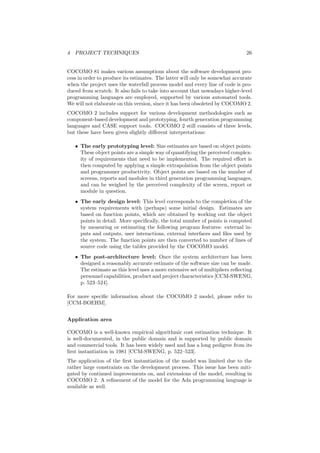 4 PROJECT TECHNIQUES 26
COCOMO 81 makes various assumptions about the software development pro-
cess in order to produce its estimates. The latter will only be somewhat accurate
when the project uses the waterfall process model and every line of code is pro-
duced from scratch. It also fails to take into account that nowadays higher-level
programming languages are employed, supported by various automated tools.
We will not elaborate on this version, since it has been obsoleted by COCOMO 2.
COCOMO 2 includes support for various development methodologies such as
component-based development and prototyping, fourth generation programming
languages and CASE support tools. COCOMO 2 still consists of three levels,
but these have been given slightly diﬀerent interpretations:
• The early prototyping level: Size estimates are based on object points.
These object points are a simple way of quantifying the perceived complex-
ity of requirements that need to be implemented. The required eﬀort is
then computed by applying a simple extrapolation from the object points
and programmer productivity. Object points are based on the number of
screens, reports and modules in third generation programming languages,
and can be weighed by the perceived complexity of the screen, report or
module in question.
• The early design level: This level corresponds to the completion of the
system requirements with (perhaps) some initial design. Estimates are
based on function points, which are obtained by working out the object
points in detail. More speciﬁcally, the total number of points is computed
by measuring or estimating the following program features: external in-
puts and outputs, user interactions, external interfaces and ﬁles used by
the system. The function points are then converted to number of lines of
source code using the tables provided by the COCOMO model.
• The post-architecture level: Once the system architecture has been
designed a reasonably accurate estimate of the software size can be made.
The estimate as this level uses a more extensive set of multipliers reﬂecting
personnel capabilities, product and project characteristics [CCM-SWENG,
p. 523–524].
For more speciﬁc information about the COCOMO 2 model, please refer to
[CCM-BOEHM].
Application area
COCOMO is a well-known empirical algorithmic cost estimation technique. It
is well-documented, in the public domain and is supported by public domain
and commercial tools. It has been widely used and has a long pedigree from its
ﬁrst instantiation in 1981 [CCM-SWENG, p. 522–523].
The application of the ﬁrst instantiation of the model was limited due to the
rather large constraints on the development process. This issue has been miti-
gated by continued improvements on, and extensions of the model, resulting in
COCOMO 2. A reﬁnement of the model for the Ada programming language is
available as well.
 