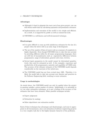 4 PROJECT TECHNIQUES 27
Advantages
• Although it’s hard to pinpoint the exact cost of any given project, one can
still obtain usable data by calculating optimistic and pessimistic estimates.
• Implementation and execution of the model is very simple and eﬃcient.
As a result, it is supported by public as well as commercial tools.
• COCOMO is a well-known and well-documented technique.
Disadvantages
• It is quite diﬃcult to come up with satisfactory estimates for the size of a
project when the latter still in an early stage of development.
• The use of the number of lines of source code as a measure of complexity is
highly disputable. Even though COCOMO tries to take this into account
by providing diﬀerent tables for all major programming languages, there
are still lots of inconsistencies such as: expressivity diﬀerences between
programmers, usage of subroutines, general code reuse, etcetera.
• Several input parameters in the model cannot by determined quantita-
tively; they need be estimated as well. A few examples: experience and
productivity of the programmers, maturity and capability of CASE tools.
The accuracy of the ultimate estimates of the COCOMO model depends
considerably on the exactness of the initial ones.
• The COCOMO model has not been revised since 1995. Therefore, it is
likely the model fails to take into account new theories and practices in
the Software Engineering ﬁeld, resulting in worse estimates.
Usage in methodologies
As stated above, the COCOMO model can only be applied when the project
in question satisﬁes a given number of criteria. Additionally, it is advisable to
try out other estimation techniques, as to get a feeling of the accuracy of the
estimates that have been obtained. Other possible techniques include:
• Expert judgement
• Estimation by analogy
• Other algorithmic cost estimation models
Each of these techniques has advantages and disadvantages, and none is appro-
priate in all circumstances, since cost estimation of software engineering projects
is a very complex task due to the highly dynamic character of the profession.
 