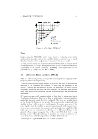 4 PROJECT TECHNIQUES 28
Figure 5: MTA Chart [MTA-SAP]
Tools
Implementing the COCOMO model comes down to evaluating some simple
mathematical formulae wherein the variables should be chosen so as to match
the characteristics of the project under scrutiny as closely as possible.
As such, one can easily ﬁnd implementations on the Internet by using a decent
search engine such as Google. An implementation by the CSE Center of Software
Engineering at USC can be found at [CCM-JAVA]. Other implementations are
[CCM-SCE+], [CCM-STAR] and [CCM-NASA].
4.3 Milestone Trend Analysis (MTA)
MTA is a software engineering technique for evaluating the actual progress of a
project in relation to its planning.
This relatively simple technique consists of recording the dates of the milestone
deadlines at the times they are changed, i.e. when they are postponed or ad-
vanced. This way one gets a matrix of data: the columns of the matrix delimit
the project milestones, the rows the dates on which the deadlines were reevalu-
ated, while an actual cell contains the new deadline estimate for the milestone
in question.
Of course, one can greatly enhance insight in these data by using some simple
visualization techniques. This can be done by plotting the estimated deadlines
against the dates on which they were evaluated. The latter are usually placed
on the X-axis, the former on the Y-axis. The evolution of a project milestone
deadline is thus visible as a curve on the graph: downward movement of the
curve signiﬁes that the deadline in question was advanced, while upward move-
ment means postponement. One can also easily spot milestone completion: this
is the case when the curve intersects the line y = x. The general shape of the
graph is often roughly triangular: this is the result of the fact that we stop
plotting a curve when the milestone in question has reached completion, i.e.
when it intersects with the angular bisector of the ﬁrst quadrant.
An example of a typical MTA chart can be seen in ﬁgure 5.
 