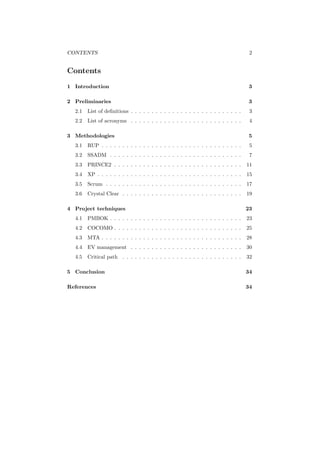 CONTENTS 2
Contents
1 Introduction 3
2 Preliminaries 3
2.1 List of deﬁnitions . . . . . . . . . . . . . . . . . . . . . . . . . . . 3
2.2 List of acronyms . . . . . . . . . . . . . . . . . . . . . . . . . . . 4
3 Methodologies 5
3.1 RUP . . . . . . . . . . . . . . . . . . . . . . . . . . . . . . . . . . 5
3.2 SSADM . . . . . . . . . . . . . . . . . . . . . . . . . . . . . . . . 7
3.3 PRINCE2 . . . . . . . . . . . . . . . . . . . . . . . . . . . . . . . 11
3.4 XP . . . . . . . . . . . . . . . . . . . . . . . . . . . . . . . . . . . 15
3.5 Scrum . . . . . . . . . . . . . . . . . . . . . . . . . . . . . . . . . 17
3.6 Crystal Clear . . . . . . . . . . . . . . . . . . . . . . . . . . . . . 19
4 Project techniques 23
4.1 PMBOK . . . . . . . . . . . . . . . . . . . . . . . . . . . . . . . . 23
4.2 COCOMO . . . . . . . . . . . . . . . . . . . . . . . . . . . . . . . 25
4.3 MTA . . . . . . . . . . . . . . . . . . . . . . . . . . . . . . . . . . 28
4.4 EV management . . . . . . . . . . . . . . . . . . . . . . . . . . . 30
4.5 Critical path . . . . . . . . . . . . . . . . . . . . . . . . . . . . . 32
5 Conclusion 34
References 34
 