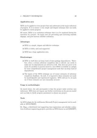 4 PROJECT TECHNIQUES 29
Application area
MTA can be applied to every project that uses milestones as the major indicators
of progress. It is in essence a very simple and elegant technique that can easily
be applied to assess progress.
Of course, MTA is an evaluation technique that is to be employed during the
execution of a project. Its major uses are preventing and correcting schedule
slippage, and post-mortem schedule evaluation.
Advantages
• MTA is a simple, elegant and eﬀective technique.
• MTA is widely used and supported.
• MTA has a large application area.
Disadvantages
• MTA in itself does not keep track of inter-package dependencies. There-
fore, when a certain milestone completion date is altered, one needs to
make sure its dependencies are altered as well. This does not prove to be
much of a problem in practice however, since MTA is available as a plugin
for more comprehensive project management tools that can keep track of
dependencies.
• The inputs of the MTA technique are of course estimates of milestone
completion deadlines. As such, it is imperative these estimates are made
by knowledgeable and experienced engineers. MTA will not be of much
use if these estimates are not reasonably accurate.
Usage in methodologies
As stated above, the only prerequisite is that the project under scrutiny uses
milestones. MTA does not impose any further restrictions on the process model
and can help to clarify progress assessment in almost any project.
Tools
An MTA plugin for the well-known Microsoft Project management tool is avail-
able at [MTA-PROIT].
Dr. Dipp, a distributed tool supporting time-registration and schedule evalua-
tion of software engineering projects, provides an MTA feature as well [DRDIPP].
 