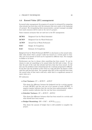 4 PROJECT TECHNIQUES 30
4.4 Earned Value (EV) management
In earned value management the progress of a project is estimated by comparing
what already has been done with the estimates that were made at the beginning
of a project. By extrapolating these measurements, a project manager can judge
how much resources will be used at the end of a project.
Some common acronyms that are used use in the EV management:
BCWS Budgeted Cost for Work Scheduled
BCWP Budgeted Cost for Work Performed
ACWP Actual Cost of Work Performed
BAC Budget At Completion
EAC Estimate At Completion
Budgeted Cost for Work Performed (BCWP) is also known as the earned value.
This value shows what a project really has earned at a certain point in time.
The cost of an amount of work can be expressed in diﬀerent ways. For example
in dollars or in hours.
Furthermore one has to choose when something has been earned. It can be
chosen to only set something to be earned when the full task is done. Or say
that the part of the task that already had been done has been earned. In the
last case the problem is that estimating how far a task has progressed is diﬃcult.
In the ﬁrst case the problem is that work on a task will skew the ﬁgures a little
until the task has been done. For example when 95% of the work has been done
the earned value of that task is still zero, while their is a signiﬁcant amount of
spent value on it.
EV indicators
• Cost Variance: CV = BCWP − ACWP
This shows the diﬀerence between the budgeted cost for a certain amount
of work (BCWP) and the real cost of an amount of work (ACWP). A
negative number indicates that the cost has been underestimated, while a
positive number indicates that the cost has been overestimated
• Schedule Variance: SV = BCWP − BCWS
This shows the diﬀerence between what has been earned at a certain and
what should have been earned.
• Budget Remaining: BR = BAC − ACWPCumulative
This shows the amount of budget that is still available to complete the
project.
 