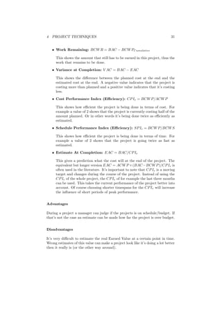 4 PROJECT TECHNIQUES 31
• Work Remaining: BCWR = BAC − BCWPCumulative
This shows the amount that still has to be earned in this project, thus the
work that remains to be done.
• Variance at Completion: V AC = BAC − EAC
This shows the diﬀerence between the planned cost at the end and the
estimated cost at the end. A negative value indicates that the project is
costing more than planned and a positive value indicates that it’s costing
less.
• Cost Performance Index (Eﬃciency): CPIe = BCWP/ACWP
This shows how eﬃcient the project is being done in terms of cost. For
example a value of 2 shows that the project is currently costing half of the
amount planned. Or in other words it’s being done twice as eﬃciently as
estimated.
• Schedule Performance Index (Eﬃciency): SPIe = BCWP/BCWS
This shows how eﬃcient the project is being done in terms of time. For
example a value of 2 shows that the project is going twice as fast as
estimated.
• Estimate At Completion: EAC = BAC/CPIe
This gives a prediction what the cost will at the end of the project. The
equivalent but longer version EAC = ACWP +(BAC−BCWP)/CPIe is
often used in the literature. It’s important to note that CPIe is a moving
target and changes during the course of the project. Instead of using the
CPIe of the whole project, the CPIe of for example the last three months
can be used. This takes the current performance of the project better into
account. Of course choosing shorter timespans for the CPIe will increase
the inﬂuence of short periods of peak performance.
Advantages
During a project a manager can judge if the projects is on schedule/budget. If
that’s not the case an estimate can be made how far the project is over budget.
Disadvantages
It’s very diﬃcult to estimate the real Earned Value at a certain point in time.
Wrong estimates of this value can make a project look like it’s doing a lot better
then it really is (or the other way around).
 
