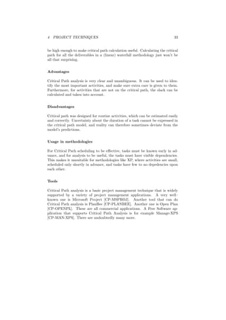 4 PROJECT TECHNIQUES 33
be high enough to make critical path calculation useful. Calculating the critical
path for all the deliverables in a (linear) waterfall methodology just won’t be
all that surprising.
Advantages
Critical Path analysis is very clear and unambiguous. It can be used to iden-
tify the most important activities, and make sure extra care is given to them.
Furthermore, for activities that are not on the critical path, the slack can be
calculated and taken into account.
Disadvantages
Critical path was designed for routine activities, which can be estimated easily
and correctly. Uncertainty about the duration of a task cannot be expressed in
the critical path model, and reality can therefore sometimes deviate from the
model’s predictions.
Usage in methodologies
For Critical Path scheduling to be eﬀective, tasks must be known early in ad-
vance, and for analysis to be useful, the tasks must have visible dependencies.
This makes it unsuitable for methodologies like XP, where activities are small,
scheduled only shortly in advance, and tasks have few to no depedencies upon
each other.
Tools
Critical Path analysis is a basic project management technique that is widely
supported by a variety of project management applications. A very well–
known one is Microsoft Project [CP-MSPROJ]. Another tool that can do
Critical Path analysis is PlanBee [CP-PLANBEE]. Another one is Open Plan
[CP-OPENPL]. These are all commercial applications. A Free Software ap-
plication that supports Critical Path Analysis is for example Manage-XPS
[CP-MAN-XPS]. There are undoubtedly many more.
 