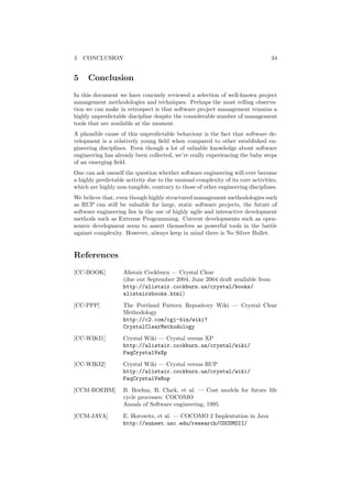 5 CONCLUSION 34
5 Conclusion
In this document we have concisely reviewed a selection of well-known project
management methodologies and techniques. Perhaps the most telling observa-
tion we can make in retrospect is that software project management remains a
highly unpredictable discipline despite the considerable number of management
tools that are available at the moment.
A plausible cause of this unpredictable behaviour is the fact that software de-
velopment is a relatively young ﬁeld when compared to other established en-
gineering disciplines. Even though a lot of valuable knowledge about software
engineering has already been collected, we’re really experiencing the baby steps
of an emerging ﬁeld.
One can ask oneself the question whether software engineering will ever become
a highly predictable activity due to the unusual complexity of its core activities,
which are highly non-tangible, contrary to those of other engineering disciplines.
We believe that, even though highly structured management methodologies such
as RUP can still be valuable for large, static software projects, the future of
software engineering lies in the use of highly agile and interactive development
methods such as Extreme Programming. Current developments such as open-
source development seem to assert themselves as powerful tools in the battle
against complexity. However, always keep in mind there is No Silver Bullet.
References
[CC-BOOK] Alistair Cockburn — Crystal Clear
(due out September 2004, June 2004 draft available from
http://alistair.cockburn.us/crystal/books/
alistairsbooks.html)
[CC-PPP] The Portland Pattern Repository Wiki — Crystal Clear
Methodology
http://c2.com/cgi-bin/wiki?
CrystalClearMethodology
[CC-WIKI1] Crystal Wiki — Crystal versus XP
http://alistair.cockburn.us/crystal/wiki/
FaqCrystalVsXp
[CC-WIKI2] Crystal Wiki — Crystal versus RUP
http://alistair.cockburn.us/crystal/wiki/
FaqCrystalVsRup
[CCM-BOEHM] B. Boehm, B. Clark, et al. — Cost models for future life
cycle processes: COCOMO
Annals of Software engineering, 1995
[CCM-JAVA] E. Horowitz, et al. — COCOMO 2 Implentation in Java
http://sunset.usc.edu/research/COCOMOII/
 