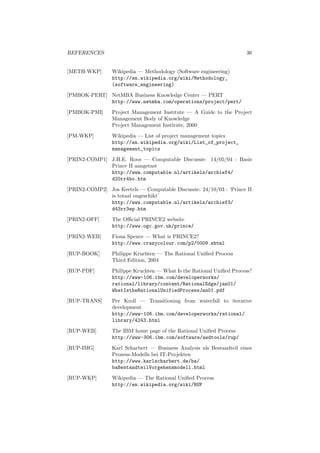 REFERENCES 36
[METH-WKP] Wikipedia — Methodology (Software engineering)
http://en.wikipedia.org/wiki/Methodology_
(software_engineering)
[PMBOK-PERT] NetMBA Business Knowledge Center — PERT
http://www.netmba.com/operations/project/pert/
[PMBOK-PMI] Project Management Institute — A Guide to the Project
Management Body of Knowledge
Project Management Institute, 2000
[PM-WKP] Wikipedia — List of project management topics
http://en.wikipedia.org/wiki/List_of_project_
management_topics
[PRIN2-COMP1] J.H.E. Roos — Computable Discussie: 14/05/04 - Basis
Prince II aangetast
http://www.computable.nl/artikels/archief4/
d20rr4bo.htm
[PRIN2-COMP2] Jos Keetels — Computable Discussie: 24/10/03 - ‘Prince II
is totaal ongeschikt’
http://www.computable.nl/artikels/archief3/
d43rr3ep.htm
[PRIN2-OFF] The Oﬃcial PRINCE2 website
http://www.ogc.gov.uk/prince/
[PRIN2-WEB] Fiona Spence — What is PRINCE2?
http://www.crazycolour.com/p2/0009.shtml
[RUP-BOOK] Philippe Kruchten — The Rational Uniﬁed Process
Third Edition, 2004
[RUP-PDF] Philippe Kruchten — What Is the Rational Uniﬁed Process?
http://www-106.ibm.com/developerworks/
rational/library/content/RationalEdge/jan01/
WhatIstheRationalUnifiedProcessJan01.pdf
[RUP-TRANS] Per Kroll — Transitioning from waterfall to iterative
development
http://www-106.ibm.com/developerworks/rational/
library/4243.html
[RUP-WEB] The IBM home page of the Rational Uniﬁed Process
http://www-306.ibm.com/software/awdtools/rup/
[RUP-IMG] Karl Scharbert — Business Analysis als Bestandteil eines
Prozess-Modells bei IT-Projekten
http://www.karlscharbert.de/ba/
baBestandteilVorgehensmodell.html
[RUP-WKP] Wikipedia — The Rational Uniﬁed Process
http://en.wikipedia.org/wiki/RUP
 