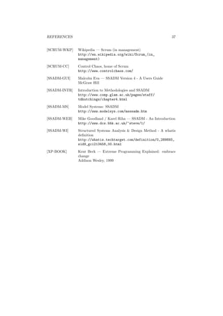 REFERENCES 37
[SCRUM-WKP] Wikipedia — Scrum (in management)
http://en.wikipedia.org/wiki/Scrum_(in_
management)
[SCRUM-CC] Control Chaos, home of Scrum
http://www.controlchaos.com/
[SSADM-GUI] Malcolm Eva — SSADM Version 4 - A Users Guide
McGraw Hill
[SSADM-INTR] Introduction to Methodologies and SSADM
http://www.comp.glam.ac.uk/pages/staff/
tdhutchings/chapter4.html
[SSADM-MS] Model Systems: SSADM
http://www.modelsys.com/msssadm.htm
[SSADM-WEB] Mike Goodland / Karel Riha — SSADM - An Introduction
http://www.dcs.bbk.ac.uk/~steve/1/
[SSADM-WI] Structured Systems Analysis & Design Method - A whatis
deﬁnition
http://whatis.techtarget.com/definition/0,289893,
sid9_gci213458,00.html
[XP-BOOK] Kent Beck — Extreme Programming Explained: embrace
change
Addison Wesley, 1999
 