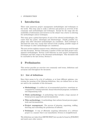 1 INTRODUCTION 3
1 Introduction
There exist numerous project management methodologies and techniques in
the world. This essay aims to make a selection and present an overview of the
commonly used methodologies and techniques. Except for the usage also the
availability of information and resources on the subject was a factor in selecting
the methodologies and/or techniques.
This essay gives a global description of each of the selected methodologies, dis-
cusses their key points, advantages and disadvantages. Finally possible cou-
plings with other discussed methodologies are considered. Each technique is
discussed the same way, except that instead of the coupling, possible usages of
the technique in other methodologies are considered.
The next section explains common terms, deﬁnitions and acronyms used through-
out this document. Section 3 discusses a number of thin and thick project man-
agement methodologies. Section 4 will elaborate on some project management
techniques and their usage in the discussed methodologies. This document will
be concluded in the last section, Section 5.
2 Preliminaries
This section provides an overview over commonly used terms, deﬁnitions and
acronyms used throughout the document.
2.1 List of deﬁnitions
Since there seems to be a lot of confusion, or at least diﬀerent opinions, con-
cerning the meaning of the following deﬁnitions, they are deﬁned here as they
are used in the remainder of this document.
• Methodology: A codiﬁed set of recommended practices, sometimes ac-
companied by training materials, formal educational programs, worksheets
and diagramming tools.
• Thick methodology: A methodology that includes a large amount of
formal process paperwork and documentation
• Thin methodology: A methodology that eschews formal process paper-
work and documentation.
• Project management: The process of planning, organising, staﬃng,
directing and controlling the production of software.
• Technique: A way of eﬃciently acquiring information of a software
project in a manner that is not immediately obvious or straightforward.
The deﬁnitions are taken from [METH-WKP] but can also be found in [FOLDOC]
and much more other sources.
 